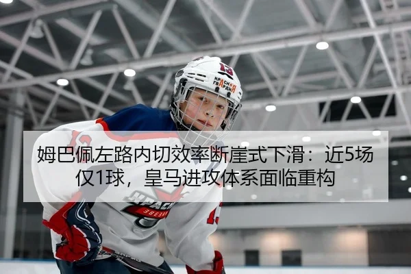 姆巴佩左路内切效率断崖式下滑：近5场仅1球，皇马进攻体系面临重构