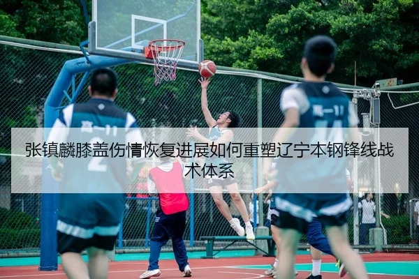 张镇麟膝盖伤情恢复进展如何重塑辽宁本钢锋线战术体系